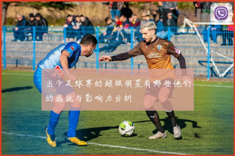 当今足球界的超级明星有哪些他们的成就与影响力分析