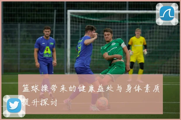篮球操带来的健康益处与身体素质提升探讨
