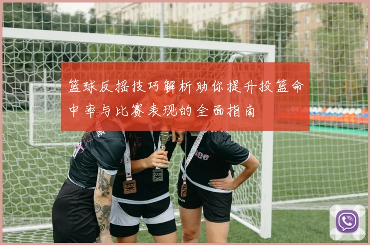篮球反摇技巧解析助你提升投篮命中率与比赛表现的全面指南