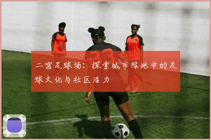 二宫足球场：探索城市绿地中的足球文化与社区活力