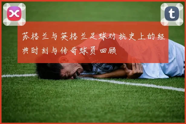 苏格兰与英格兰足球对抗史上的经典时刻与传奇球员回顾